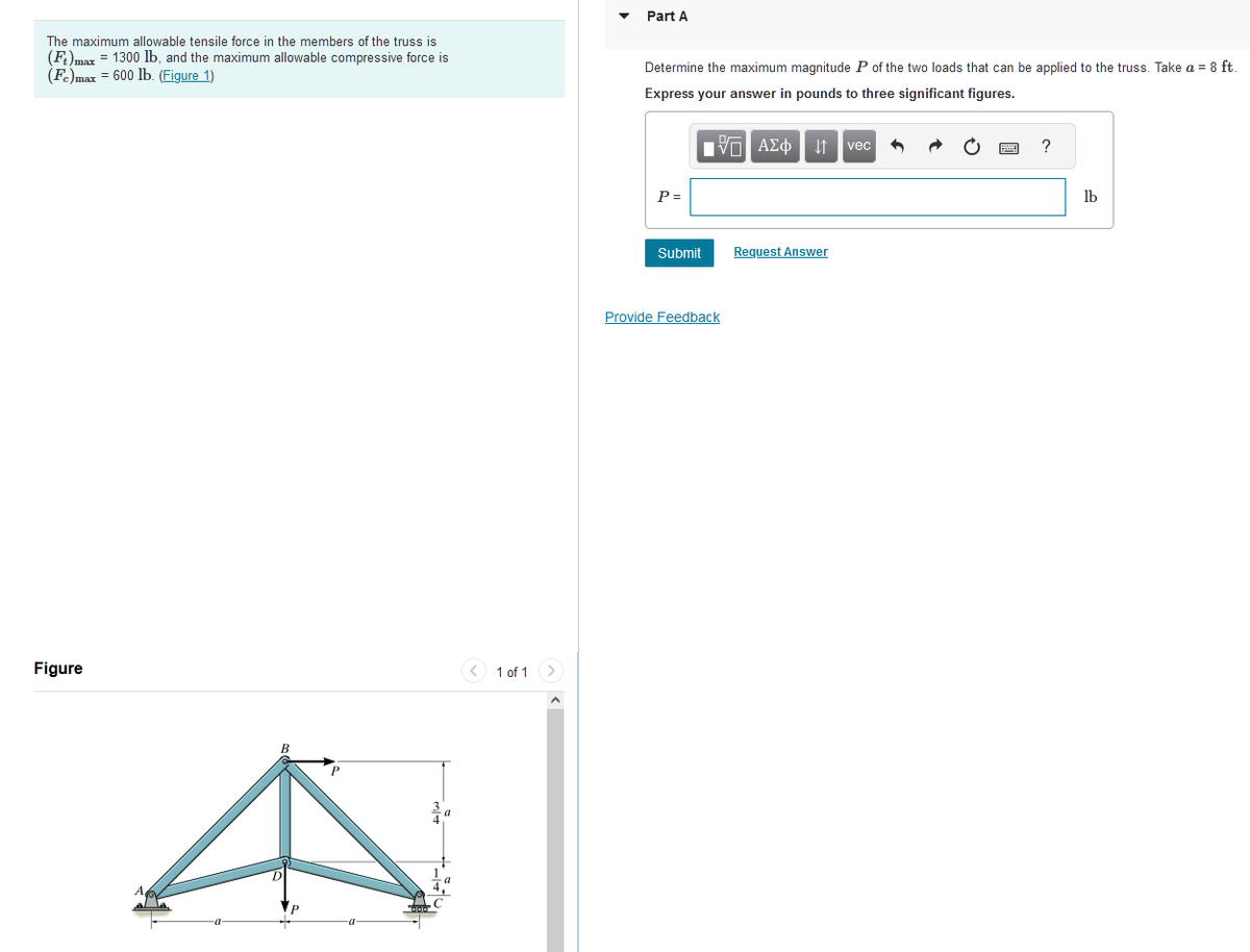 The maximum allowable tensile force in the members of the truss is
(Ft)max = 1300 lb, and the maximum allowable compressive force is
(Fe)max = 600 lb. (Figure 1)
Figure
1 of 1 >
Part A
Determine the maximum magnitude P of the two loads that can be applied to the truss. Take a = 8 ft.
Express your answer in pounds to three significant figures.
|Π ΑΣΦ ↓↑ vec
P =
Submit
Provide Feedback
Request Answer
?
lb