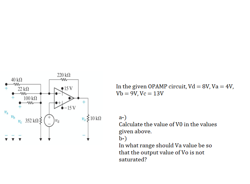 220 kΩ
40 ΚΩ
In the given OPAMP circuit, Vd = 8V, Va = 4V,
Vb = 9V, Vc = 13V
• 15 V
%3D
22 k.
100 kΩ
-15 V
ve 352 kN 3
v. $10 kN
a-)
Calculate the value of VO in the values
given above.
b-)
In what range should Va value be so
that the output value of Vo is not
saturated?
