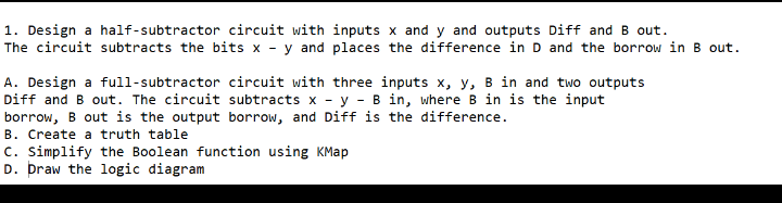 1. Design a half-subtractor circuit with inputs x and y and outputs Diff and B out.
The circuit subtracts the bits x - y and places the difference in D and the borrow in B out.
A. Design a full-subtractor circuit with three inputs x, y, B in and two outputs
Diff and B out. The circuit subtracts x - y - B in, where B in is the input
borrow, B out is the output borrow, and Diff is the difference.
B. Create a truth table
c. Simplify the Boolean function using KMap
D. þraw the logic diagram
