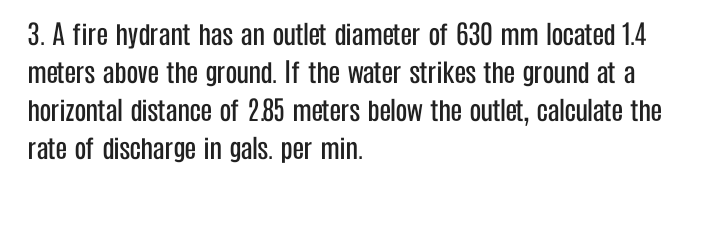3. A fire hydrant has an outlet diameter of 630 mm located 1.4
meters above the ground. If the water strikes the ground at a
horizontal distance of 285 meters below the outlet, calculate the
rate of discharge in gals. per min.
