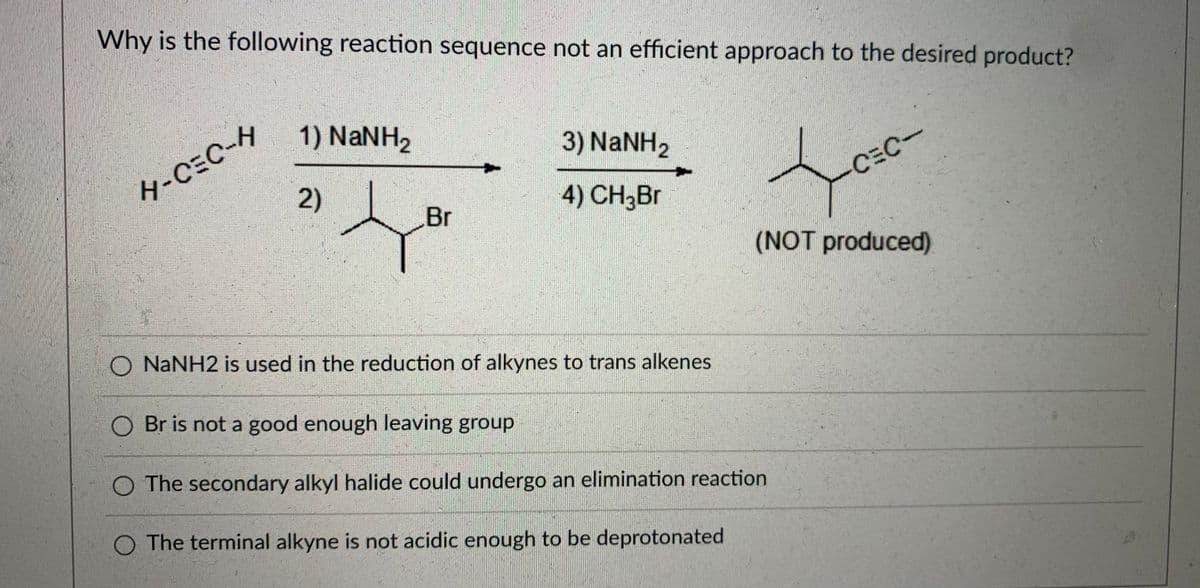 Why is the following reaction sequence not an efficient approach to the desired product?
4-CEC-H
2)
1) NaNH2
3) NANH2
4) CH3BR
CEC-
Br
(NOT produced)
O NANH2 is used in the reduction of alkynes to trans alkenes
O Br is not a good enough leaving group
O The secondary alkyl halide could undergo an elimination reaction
O The terminal alkyne is not acidic enough to be deprotonated

