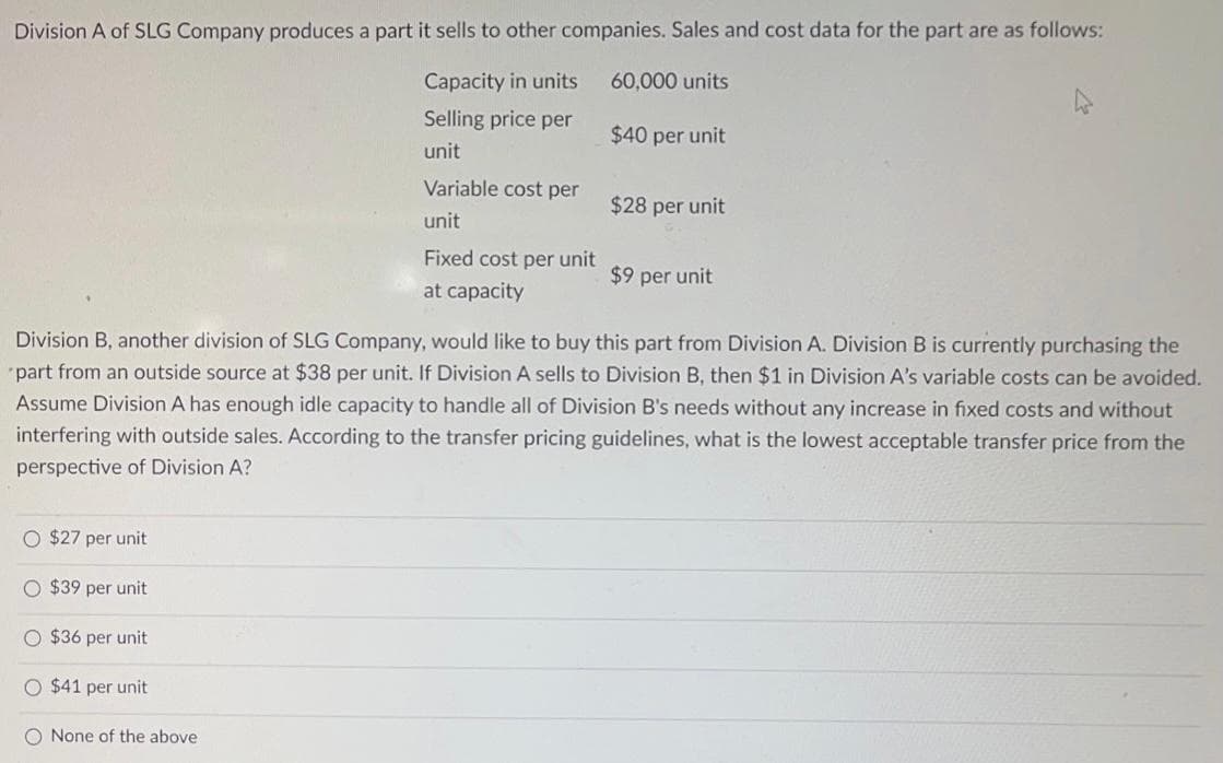 Division A of SLG Company produces a part it sells to other companies. Sales and cost data for the part are as follows:
Capacity in units
60,000 units
Selling price per
unit
O $27 per unit
O $39 per unit
O $36 per unit
O $41 per unit
Variable cost per
unit
O None of the above.
Fixed cost per unit
at capacity
Division B, another division of SLG Company, would like to buy this part from Division A. Division B is currently purchasing the
part from an outside source at $38 per unit. If Division A sells to Division B, then $1 in Division A's variable costs can be avoided.
Assume Division A has enough idle capacity to handle all of Division B's needs without any increase in fixed costs and without
interfering with outside sales. According to the transfer pricing guidelines, what is the lowest acceptable transfer price from the
perspective of Division A?
$40 per unit
$28 per unit
$9 per unit