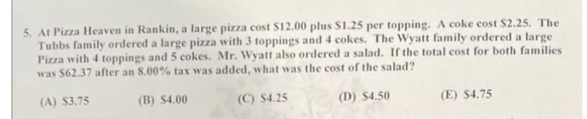 5. At Pizza Heaven in Rankin, a large pizza cost $12.00 plus $1.25 per topping. A coke cost $2.25. The
Tubbs family ordered a large pizza with 3 toppings and 4 cokes. The Wyatt family ordered a large
Pizza with 4 toppings and 5 cokes. Mr. Wyatt also ordered a salad. If the total cost for both families
was $62.37 after an 8.00% tax was added, what was the cost of the salad?
(A) $3.75
(B) $4.00
(C) $4.25
(D) $4.50
(E) $4.75
