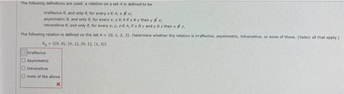 The following definitions are used: a relation on a set A is defined to be
irreflexive if, and only if, for every
xCA.xx
asymmetric it, and
it, for eryx, yeAixRy then y X₂
intransitive if, and only it, for every x, y, zEA, itx Ry and y Rz then x 2.
The following relation is defined on the set A
R=((0, 0), (0, 1), (0. 2), (1, 2))
Orreflexive
Asymmetric
Intransitive
none of the above
X
(0, 1, 2, 3). Determine whether the relation is irreflexive, asymmetric, intransitive, or none of these. (Select all that apply.)
