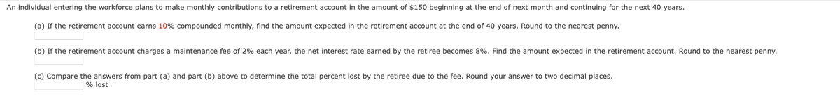 An individual entering the workforce plans to make monthly contributions to a retirement account in the amount of $150 beginning at the end of next month and continuing for the next 40 years.
(a) If the retirement account earns 10% compounded monthly, find the amount expected in the retirement account at the end of 40 years. Round to the nearest penny.
(b) If the retirement account charges a maintenance fee of 2% each year, the net interest rate earned by the retiree becomes 8%. Find the amount expected in the retirement account. Round to the nearest penny.
(c) Compare the answers from part (a) and part (b) above to determine the total percent lost by the retiree due to the fee. Round your answer to two decimal places.
% lost