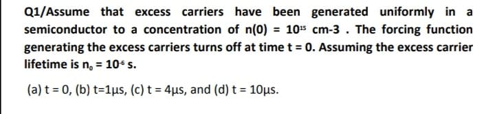 Q1/Assume that excess carriers have been generated uniformly in a
semiconductor to a concentration of n(0) = 105 cm-3 . The forcing function
generating the excess carriers turns off at time t = 0. Assuming the excess carrier
lifetime is n, = 106 s.
(a) t = 0, (b) t=1us, (c) t = 4µs, and (d) t = 10µs.
