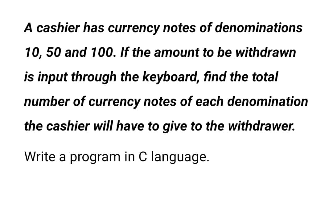 A cashier has currency notes of denominations
10,50 and 100. If the amount to be withdrawn
is input through the keyboard, find the total
number of currency notes of each denomination
the cashier will have to give to the withdrawer.
Write a program in C language.