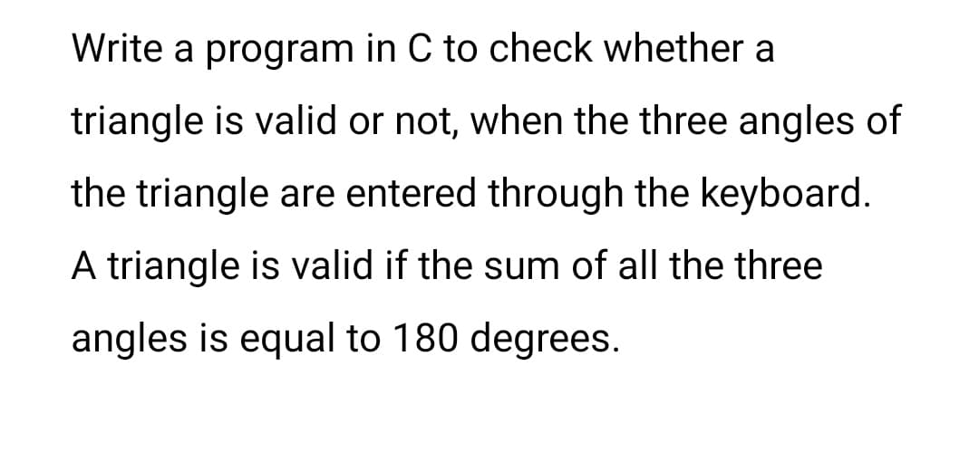 Write a program in C to check whether a
triangle is valid or not, when the three angles of
the triangle are entered through the keyboard.
A triangle is valid if the sum of all the three
angles is equal to 180 degrees.