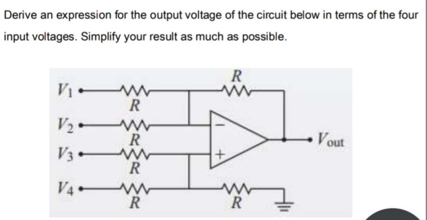 Derive an expression for the output voltage of the circuit below in terms of the four
input voltages. Simplify your result as much as possible.
R
R
V2ー
Vout
R
V3 w
V4 W
R
R
