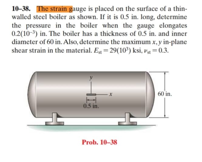 10–38. The strain gauge is placed on the surface of a thin-
walled steel boiler as shown. If it is 0.5 in. long, determine
the pressure in the boiler when the gauge elongates
0.2(10-3) in. The boiler has a thickness of 0.5 in. and inner
diameter of 60 in. Also, determine the maximum x, y in-plane
shear strain in the material. Est = 29(10³) ksi, vst =0.3.
60 in.
0.5 in.
Prob. 10–38
