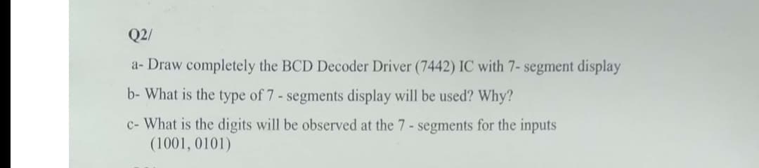 Q2/
a- Draw completely the BCD Decoder Driver (7442) IC with 7- segment display
b- What is the type of 7 - segments display will be used? Why?
c- What is the digits will be observed at the 7- segments for the inputs
(1001, 0101)
