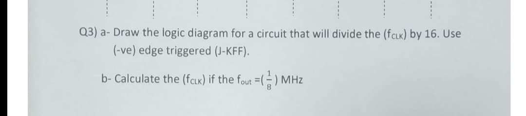 Q3) a- Draw the logic diagram for a circuit that will divide the (fCLK) by 16. Use
(-ve) edge triggered (J-KFF).
b- Calculate the (fcLk) if the fout =(÷) MHz
----
