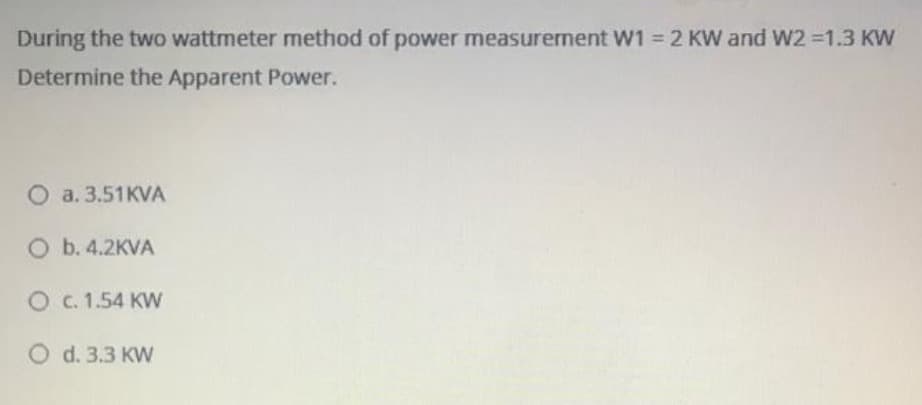During the two wattmeter method of power measurement Ww1 = 2 KW and W2 =1.3 KW
Determine the Apparent Power.
О а. 3.51KVА
O b. 4.2KVA
O c. 1.54 KW
O d. 3.3 KW
