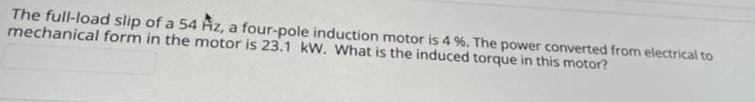 The full-load slip of a 54 Hz, a four-pole induction motor is 4 %. The power converted from electrical to
mechanical form in the motor is 23.1 kW. What is the induced torque in this motor?
