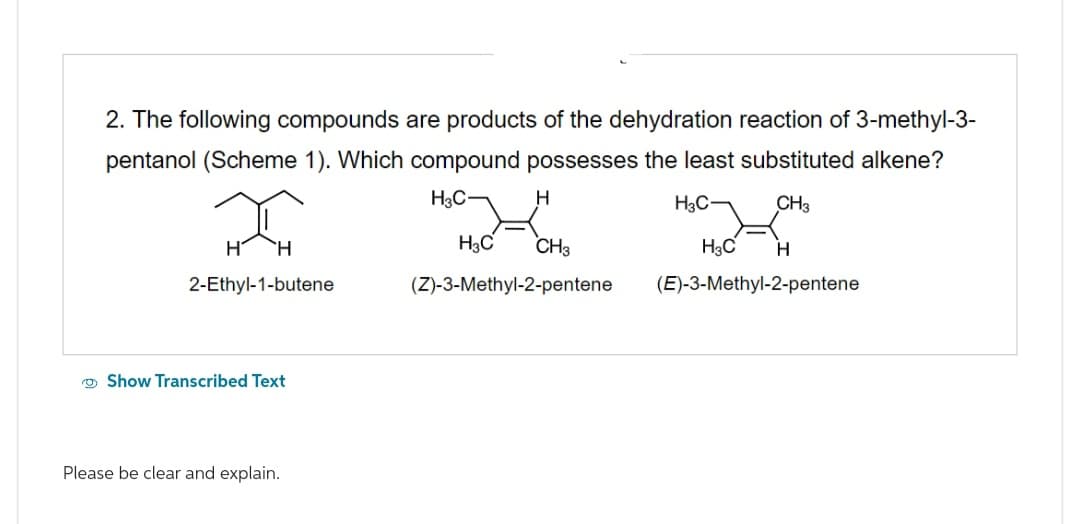 2. The following compounds are products of the dehydration reaction of 3-methyl-3-
pentanol (Scheme 1). Which compound possesses the least substituted alkene?
H3C― CH3
2-Ethyl-1-butene
Show Transcribed Text
Please be clear and explain.
H3C
H
H3C
CH3
(Z)-3-Methyl-2-pentene
H3C
H
(E)-3-Methyl-2-pentene