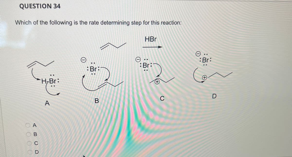 QUESTION 34
Which of the following is the rate determining step for this reaction:
A
OB
C
D
HBr
e..
Br:
Br:
H-Br:
(+
C
B
A
..
:Br:
(+
D