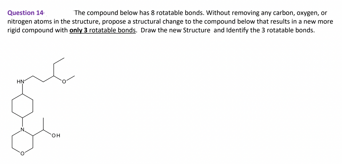 Question 14
The compound below has 8 rotatable bonds. Without removing any carbon, oxygen, or
nitrogen atoms in the structure, propose a structural change to the compound below that results in a new more
rigid compound with only 3 rotatable bonds. Draw the new Structure and Identify the 3 rotatable bonds.
ΗΝ
OH