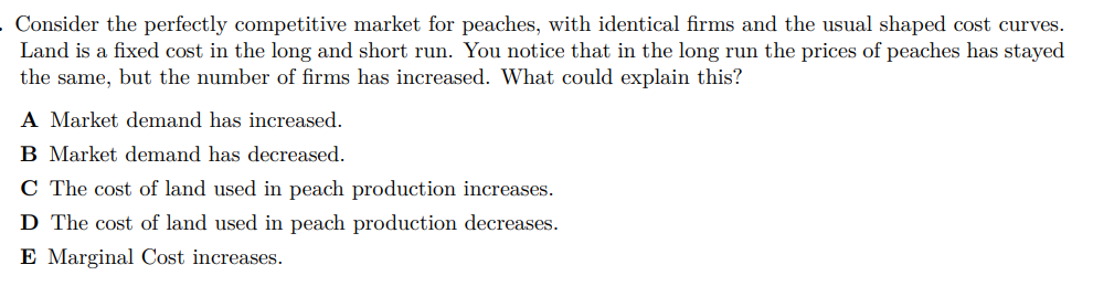 Consider the perfectly competitive market for peaches, with identical firms and the usual shaped cost curves.
Land is a fixed cost in the long and short run. You notice that in the long run the prices of peaches has stayed
the same, but the number of firms has increased. What could explain this?
A Market demand has increased.
B Market demand has decreased.
C The cost of land used in peach production increases.
D The cost of land used in peach production decreases.
E Marginal Cost increases.