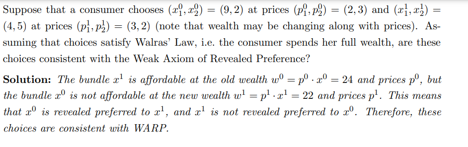 Suppose that a consumer chooses (x,x) (9,2) at prices (pi, p2) = (2,3) and (x,x)
(4,5) at prices (p1, p²) = (3,2) (note that wealth may be changing along with prices). As-
suming that choices satisfy Walras' Law, i.e. the consumer spends her full wealth, are these
choices consistent with the Weak Axiom of Revealed Preference?
=
=
Solution: The bundle x¹ is affordable at the old wealth wº = p⁰.xº = 24 and prices pº, but
the bundle xº is not affordable at the new wealth w¹ = p¹ x¹ = 22 and prices p¹. This means
that is revealed preferred to x¹, and x¹ is not revealed preferred to xrº. Therefore, these
choices are consistent with WARP.