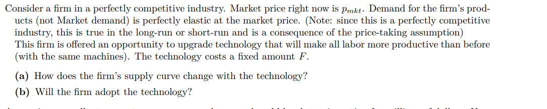 Consider a firm in a perfectly competitive industry. Market price right now is Pmkt. Demand for the firm's prod-
ucts (not Market demand) is perfectly elastic at the market price. (Note: since this is a perfectly competitive
industry, this is true in the long-run or short-run and is a consequence of the price-taking assumption)
This firm is offered an opportunity to upgrade technology that will make all labor more productive than before
(with the same machines). The technology costs a fixed amount F.
(a) How does the firm's supply curve change with the technology?
(b) Will the firm adopt the technology?