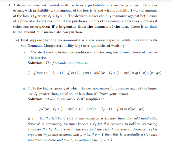 4. A decision-maker with initial wealth w faces a probability of incurring a loss. If the loss
occurs, with probability p the amount of the loss is ₁ and with probability 1-p the amount
of the loss is £2, where ₁ > ₂ > 0. The decision-maker can buy insurance against both losses
at a price of q dollars per unit. If she purchases a units of insurance, she receives a dollars if
either loss occurs, even if z is greater than the amount of the loss. There is no limit
to the amount of insurance she can purchase.
(a) First suppose that the decision-maker is a risk averse expected utility maximizer with
von Neumann-Morgenstern utility u(y) over quantities of wealth y.
i. () Write down the first-order condition characterizing the optimal choice of a when
it is interior.
Solution: The first-order condition is
(1-q)πpu' (w-l₁ + (1 − q)x)+(1−q)π(1−p)u' (w − l₂ + (1 — q)x) = q (1-7)u' (w-qx).
ii. (, Is the highest price q at which the decision-maker fully insures against the larger
loss ₁ greater than, equal to, or less than ? Prove your answer.
Solution: At q = n, the above FOC simplifies to
pu' (wl₁ + (1-q)x)+ (1 − p)u' (w−l₂ + (1 − q)x) = u'(w — qx).
If x= ₁, the left-hand side of this equation is smaller than the right-hand side.
Since u' is decreasing, we must have x < ₁ for this equation to hold as decreasing
x causes the left-hand side to increase and the right-hand side to decrease. (This
argument implicitly assumes that p1; if p = 1 then this is essentially a standard
insurance problem and r = l₁ is optimal when q = n.)