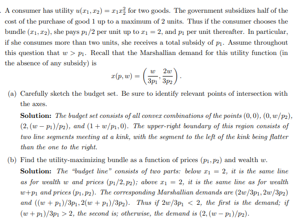 A consumer has utility u(x₁, x2) = x₁ for two goods. The government subsidizes half of the
cost of the purchase of good 1 up to a maximum of 2 units. Thus if the consumer chooses the
bundle (21,22), she pays p₁/2 per unit up to 2₁ = 2, and p₁ per unit thereafter. In particular,
if she consumes more than two units, she receives a total subsidy of p₁. Assume throughout
this question that w > p₁. Recall that the Marshallian demand for this utility function (in
the absence of any subsidy) is
x(p, w)
w 2w
3p13p2
(a) Carefully sketch the budget set. Be sure to identify relevant points of intersection with
the axes.
Solution: The budget set consists of all convex combinations of the points (0,0), (0, w/p2),
(2, (w - P₁)/p2), and (1+w/p₁,0). The upper-right boundary of this region consists of
two line segments meeting at a kink, with the segment to the left of the kink being flatter
than the one to the right.
(b) Find the utility-maximizing bundle as a function of prices (p₁, p2) and wealth w.
Solution: The "budget line" consists of two parts: below x₁ = 2, it is the same line
as for wealth w and prices (p1/2, p2); above x₁ = 2, it is the same line as for wealth
w+p₁ and prices (p1, p2). The corresponding Marshallian demands are (2w/3p1, 2w/3p2)
and ((w + P₁)/3p1,2(w +P₁)/3p2). Thus if 2w/3p₁ < 2, the first is the demand; if
(w + p₁)/3p1 > 2, the second is; otherwise, the demand is (2, (w - P₁)/p2).