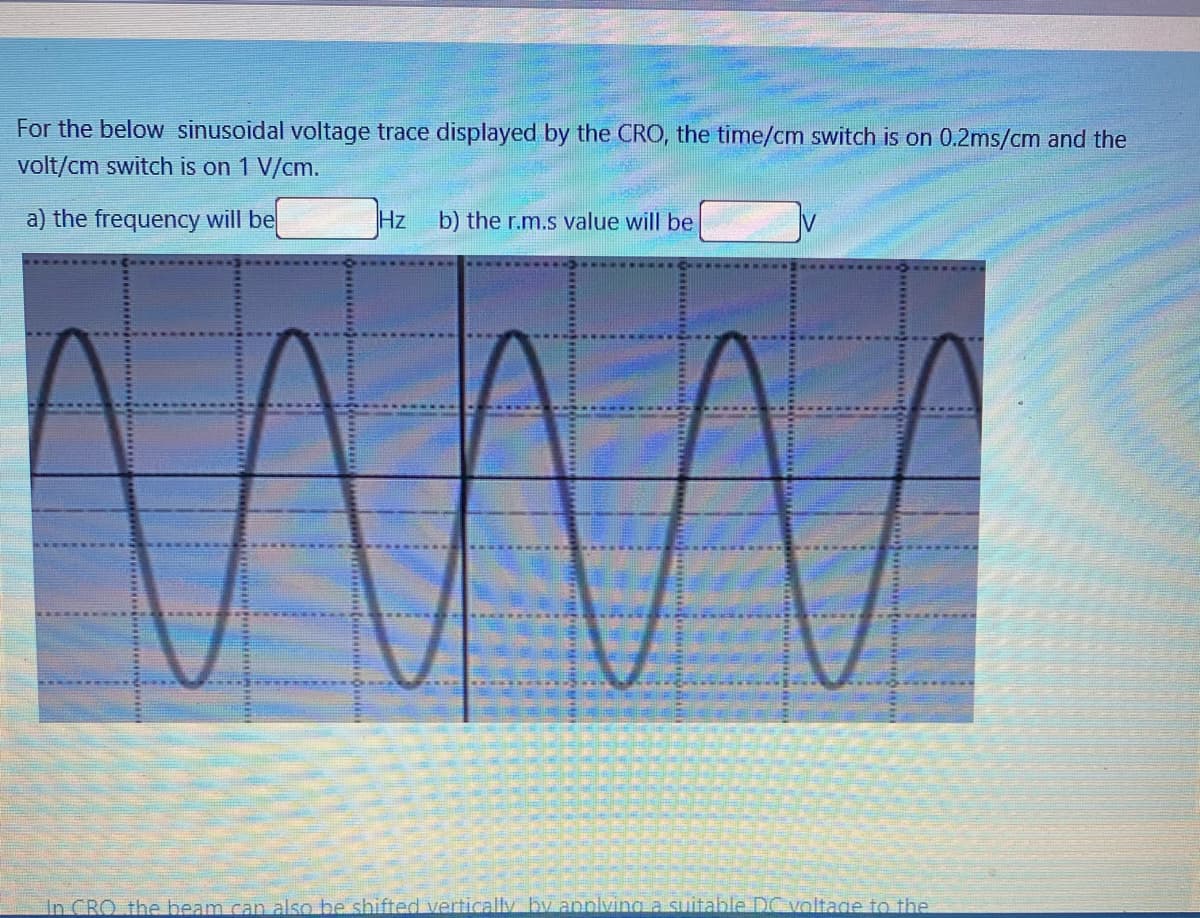 For the below sinusoidal voltage trace displayed by the CRO, the time/cm switch is on 0.2ms/cm and the
volt/cm switch is on 1 V/cm.
a) the frequency will be
Hz
b) the r.m.s value will be
In CRO the beam can also be shifted vertically by applving a suitable DC voltage to the
