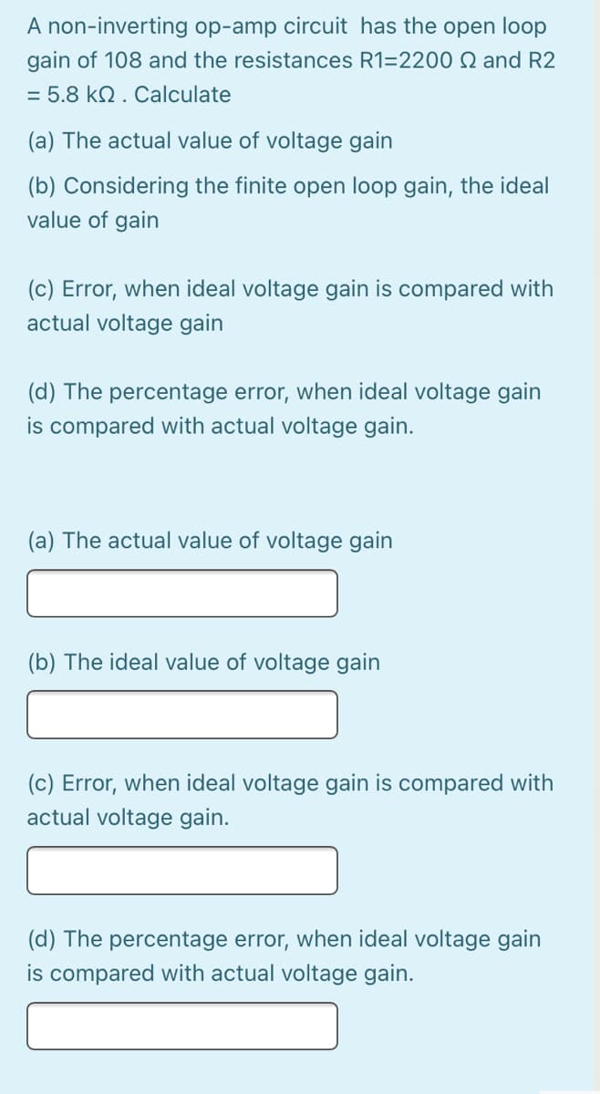 A non-inverting op-amp circuit has the open loop
gain of 108 and the resistances R1=2200 Q and R2
= 5.8 kN . Calculate
(a) The actual value of voltage gain
(b) Considering the finite open loop gain, the ideal
value of gain
(c) Error, when ideal voltage gain is compared with
actual voltage gain
(d) The percentage error, when ideal voltage gain
is compared with actual voltage gain.
(a) The actual value of voltage gain
(b) The ideal value of voltage gain
(c) Error, when ideal voltage gain is compared with
actual voltage gain.
(d) The percentage error, when ideal voltage gain
is compared with actual voltage gain.
