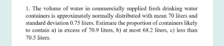 1. The volume of water in commercially supplied fresh drinking water
containers is approximately normally distributed with mean 70 liters and
standard deviation 0.75 liters. Estimate the proportion of containers likely
to contain a) in excess of 70.9 liters, b) at most 68.2 liters, c) less than
70.5 liters.
