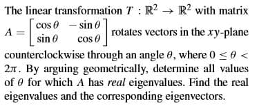 The linear transformation T: R2 R? with matrix
cos 0 - sin 0
A =
cos 0
rotates vectors in the ry-plane
sin 0
counterclockwise through an angle 0, where 0 <0 <
2n. By arguing geometrically, determine all values
of 0 for which A has real eigenvalues. Find the real
eigenvalues and the corresponding eigenvectors.
