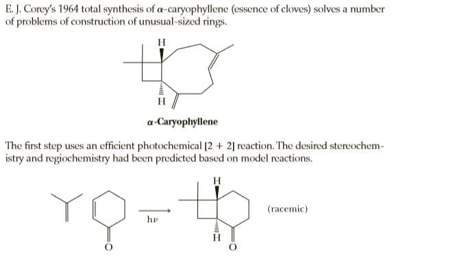 E. J. Corey's 1964 total synthesis of a-caryophyllene (essence of cloves) solves a number
of problems of construction of unusual-sized rings.
H
H
a-Caryophyllene
The first step uses an efficient photochemical [2 + 2] reaction. The desired stereochem-
istry and regiochemistry had been predicted based on model reactions.
H
(racemic)
hv
