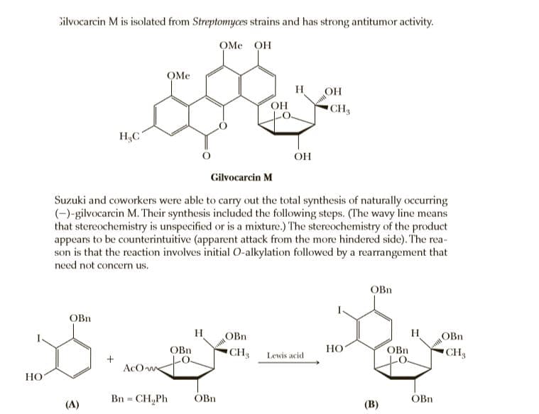 Silvocarcin M is isolated from Streptomyces strains and has strong antitumor activity.
OMe OH
OMe
H
OH
OH
CH3
H3C
OH
Gilvocarcin M
Suzuki and coworkers were able to carry out the total synthesis of naturally occurring
(-)-gilvocarcin M. Their synthesis included the following steps. (The wavy line means
that stereochemistry is unspecified or is a mixture.) The stereochemistry of the product
appears to be counterintuitive (apparent attack from the more hindered side). The rea-
son is that the reaction involves initial O-alkylation followed by a rearrangement that
need not concern us.
OBn
OBn
H
OBn
H
OBn
OBn
CH Lewis acid
HO
OBn
CH
AcO we
НО
Bn = CH,Ph
OBn
OBn
%3!
(A)
(В)
