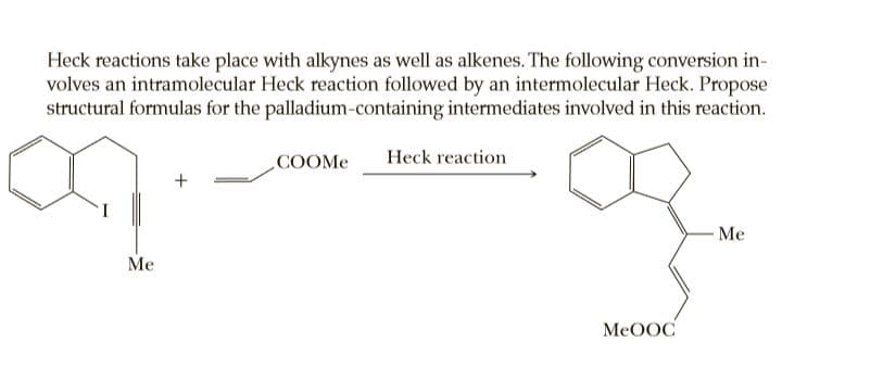 Heck reactions take place with alkynes as well as alkenes. The following conversion in-
volves an intramolecular Heck reaction followed by an intermolecular Heck. Propose
structural formulas for the palladium-containing intermediates involved in this reaction.
COOME
Heck reaction
+
I
Me
Me
MeOOC
