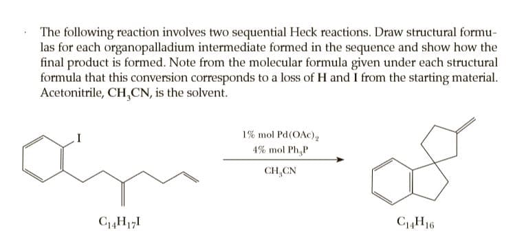 The following reaction involves two sequential Heck reactions. Draw structural formu-
las for each organopalladium intermediate formed in the sequence and show how the
final product is formed. Note from the molecular formula given under each structural
formula that this conversion corresponds to a loss of H and I from the starting material.
Acetonitrile, CH,CN, is the solvent.
1% mol Pd(OAc),
4% mol Ph,P
CH,CN
C4H171
C4H16
