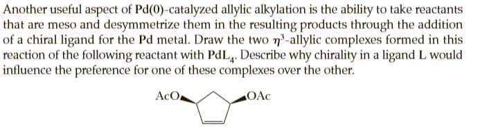 Another useful aspect of Pd(0)-catalyzed allylic alkylation is the ability to take reactants
that are meso and desymmetrize them in the resulting products through the addition
of a chiral ligand for the Pd metal. Draw the two n-allylic complexes formed in this
reaction of the following reactant with PdL,. Describe why chirality in a ligand L would
influence the preference for one of these complexes over the other.
AcO
OAc
