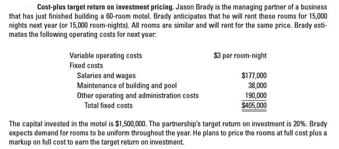 Cost-plus target return on investment pricing. Jason Brady is the managing partner of a business
that has just finished building a 60-room motel. Brady anticipates that he will rent these rooms for 15,000
nights next year (or 15,000 room-nights). All rooms are similar and will rent for the same price. Brady esti-
mates the following operating costs for next year:
Variable operating costs
$3 per room-night
Fixed costs
Salaries and wages
Maintenance of building and pool
Other operating and administration costs
$177,000
38,000
190,000
Total fixed costs
$405,000
The capital invested in the motel is $1,500,000. The partnership's target return on investment is 20%. Brady
expects demand for rooms to be uniform throughout the year. He plans to price the rooms at full cost plus a
markup on full cost to earn the target return on investment.
