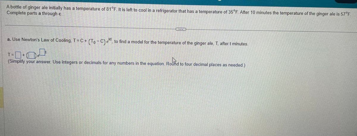 A bottle of ginger ale initially has a temperature of 81°F. It is left to cool in a refrigerator that has a temperature of 35°F. After 10 minutes the temperature of the ginger ale is 57°F.
Complete parts a through c.
**
a. Use Newton's Law of Cooling. T = C + (To − C), to find a model for the temperature of the ginger ale, T, after t minutes.
T= 0+00
(Simplify your answer. Use integers or decimals for any numbers in the equation. Round to four decimal places as needed.)