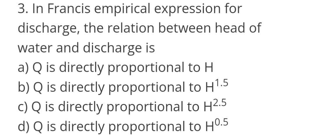 3. In Francis empirical expression for
discharge, the relation between head of
water and discharge is
a) Q is directly proportional to H
b) Q is directly proportional to HT.5
c) Q is directly proportional to H2.5
d) Q is directly proportional to H0.5
