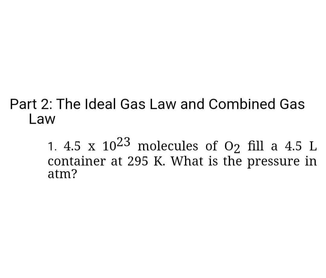 Part 2: The Ideal Gas Law and Combined Gas
Law
1. 4.5 x 1023 molecules of O2 fill a 4.5 L
container at 295 K. What is the pressure in
atm?