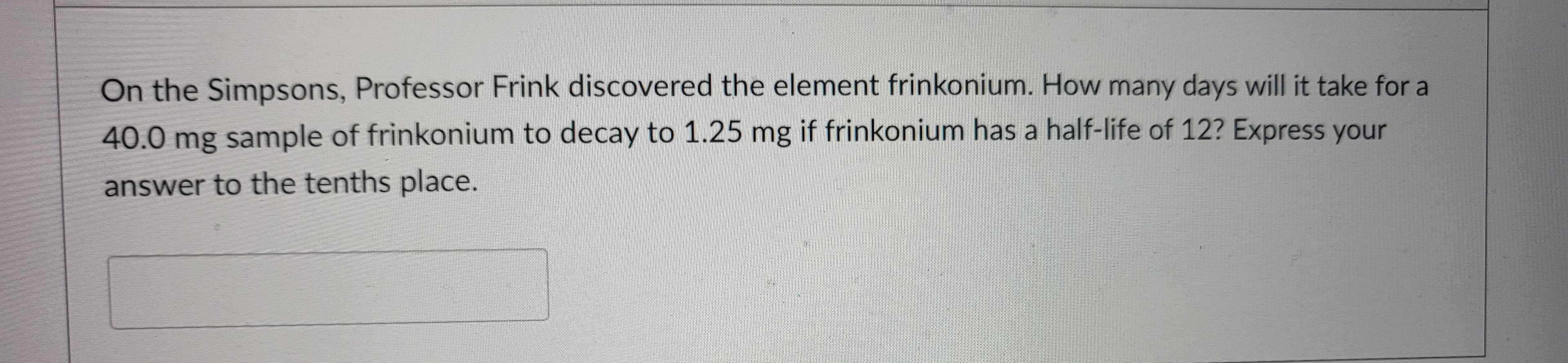 On the Simpsons, Professor Frink discovered the element frinkonium. How many days will it take for a
40.0 mg sample of frinkonium to decay to 1.25 mg if frinkonium has a half-life of 12? Express your
answer to the tenths place.