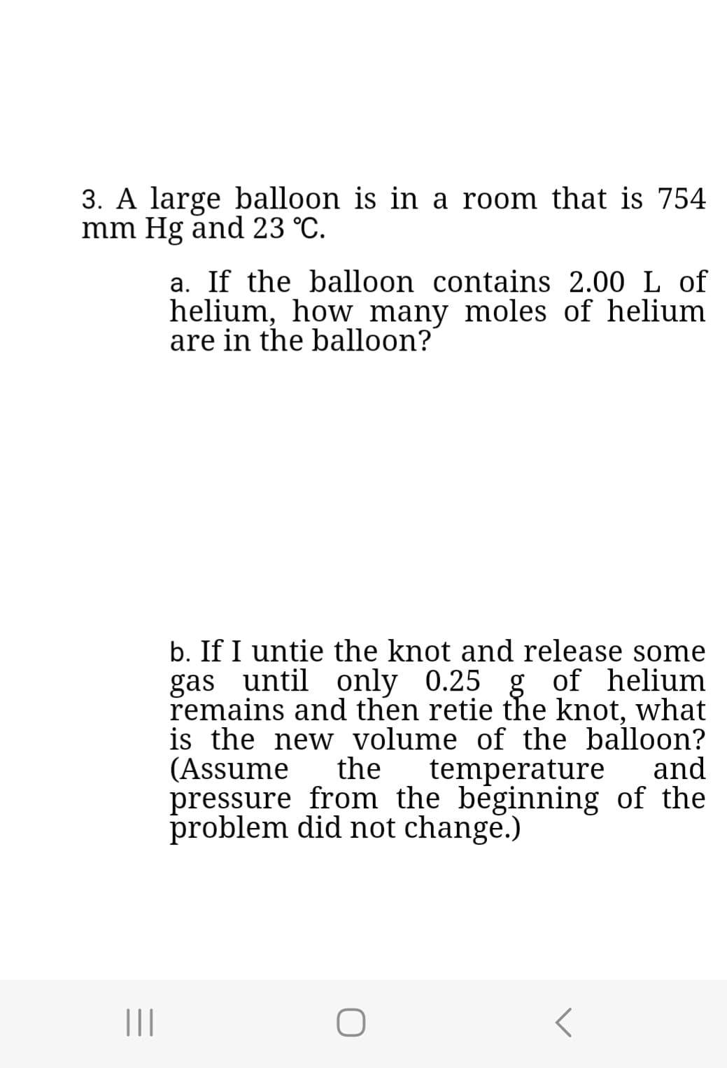 3. A large balloon is in a room that is 754
mm Hg and 23 °C.
|||
a. If the balloon contains 2.00 L of
helium, how many moles of helium
are in the balloon?"
b. If I untie the knot and release some
gas until only 0.25 g of helium
remains and then retie the knot, what
is the new volume of the balloon?
(Assume the temperature and
pressure from the beginning of the
problem did not change.)
r