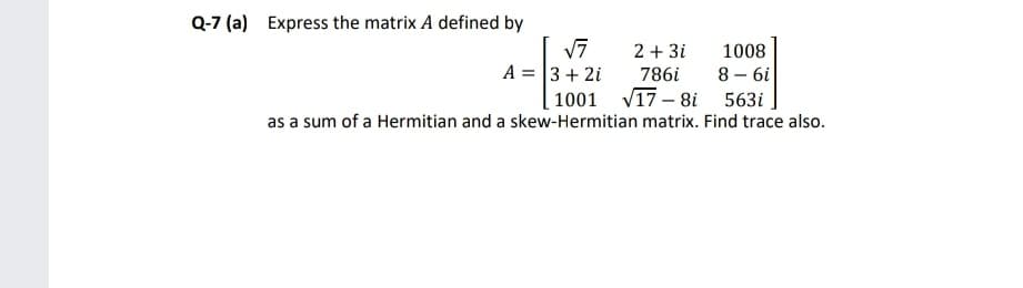 Q-7 (a) Express the matrix A defined by
2 + 3i
1008
A = 3+ 2i
1001 V17 – 8i 563i
786i
8 – 6i
as a sum of a Hermitian and a skew-Hermitian matrix. Find trace also.
