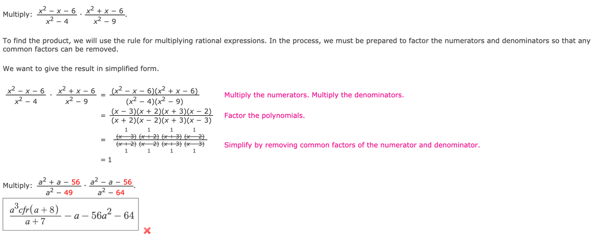 x² – x – 6 , x² + x – 6 _
x2 – 9
Multiply:
x2 - 4
To find the product, we will use the rule for multiplying rational expressions. In the process, we must be prepared to factor the numerators and denominators so that any
common factors can be removed.
We want to give the result in simplified form.
(x² – x – 6)(x² + x – 6)
(x² – 4)(x²
(x – 3)(x + 2)(x + 3)(x – 2)
(x + 2)(x – 2)(x + 3)(x – 3)
x2
- 6
x2
—х- 6 х? +x —
- X -
Multiply the numerators. Multiply the denominators.
x2
4
9.
Factor the polynomials.
1
1
1
(* 3) (x+ 2) (X+3} (x2)
fX+2} (x 2 (X+3) (x– 3)
Simplify by removing common factors of the numerator and denominator.
1
1
1
1
= 1
a2 + a - 56 . a?
a? - 49
56
a? - 64
- a -
Multiply:
a°cfr[ a + 8)
56a? – 64
a -
a +7
