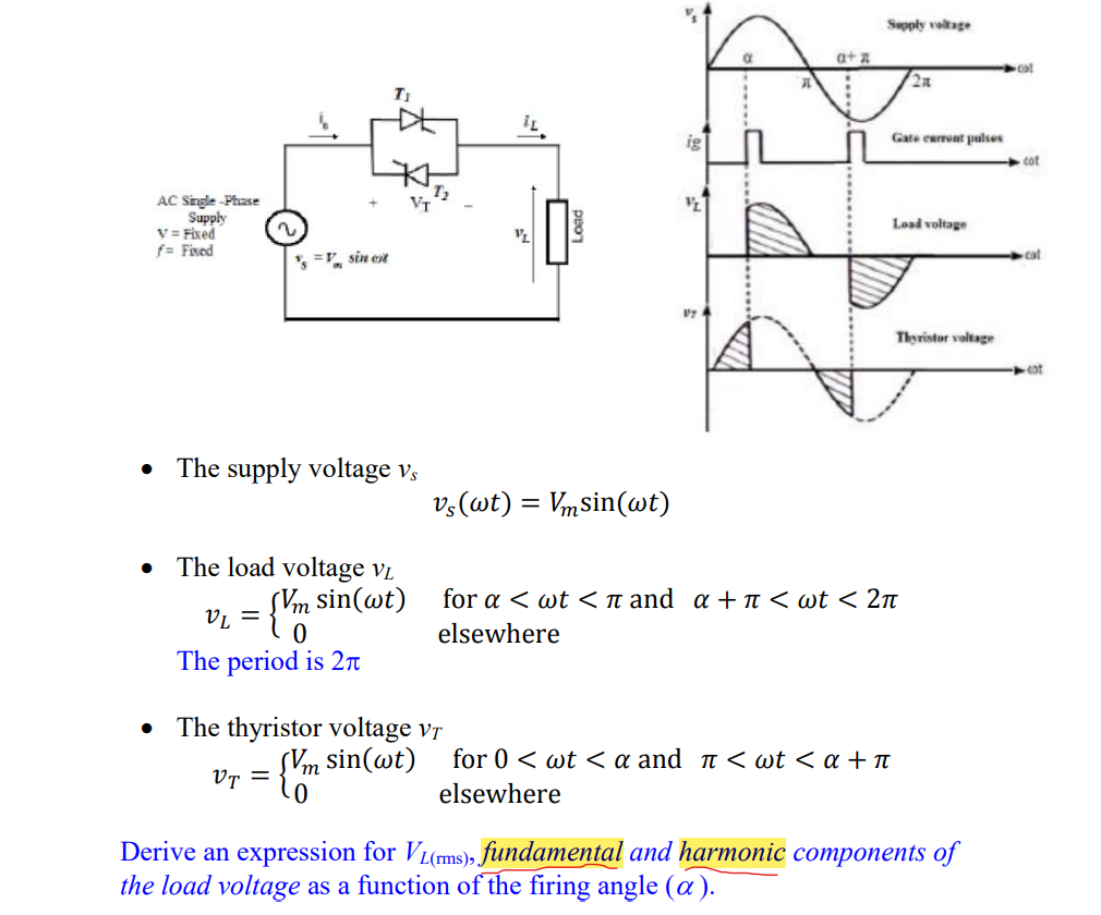 Supply voltage
a+ a
2n
T1
ig
Gate eerrent pulses
cot
AC Single -Phase
Supply
V = Fixed
f= Fived
Load voltage
cat
', =, sin est
Thyristor voltage
• The supply voltage vs
v;(wt) = Vmsin(wt)
The load voltage vL
for a < wt <n and a + I < wt < 2n
V = {'m sin(wt)
elsewhere
The period is 2n
• The thyristor voltage vr
for 0 < wt < a and î < wt < a + t
Vr = {m sin(wt)
elsewhere
Derive an expression for VL(ms), fundamental and harmonic components of
the load voltage as a function of the firing angle (a).
