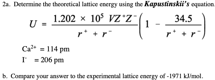 2a. Determine the theoretical lattice energy using the Kapustinskii's equation.
1.202 x 105 VZ*Z¯
U =
34.5
r* + r
r* + r
Ca2+ = 114 pm
I = 206 pm
b. Compare your answer to the experimental lattice energy of -1971 kJ/mol.
