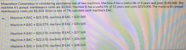 Moonshine Corporation is considering purchasing one of two machines. Machine A has a useful life of 8 years and costs $185,000. The
machine A's annual maintenance costs are $2,000. Machine B has a useful life of 12 years and costs $215,000. The machine B's annual
maintenance costs are $2,500. Given a rate of 7% , calculate each machine's EAC.
Machine A EAC - $25,570; machine B EAC = $29,569.
Machine A EAC - $26,570; machine B EAC - $30,569.
Machine A EAC - $23,570; machinc BEAC - $27,569.
Machine A EAC = $22,570; machine B EAC - $26,569.
Machine A EAC = $24,570; machine B EAC - $28,569.