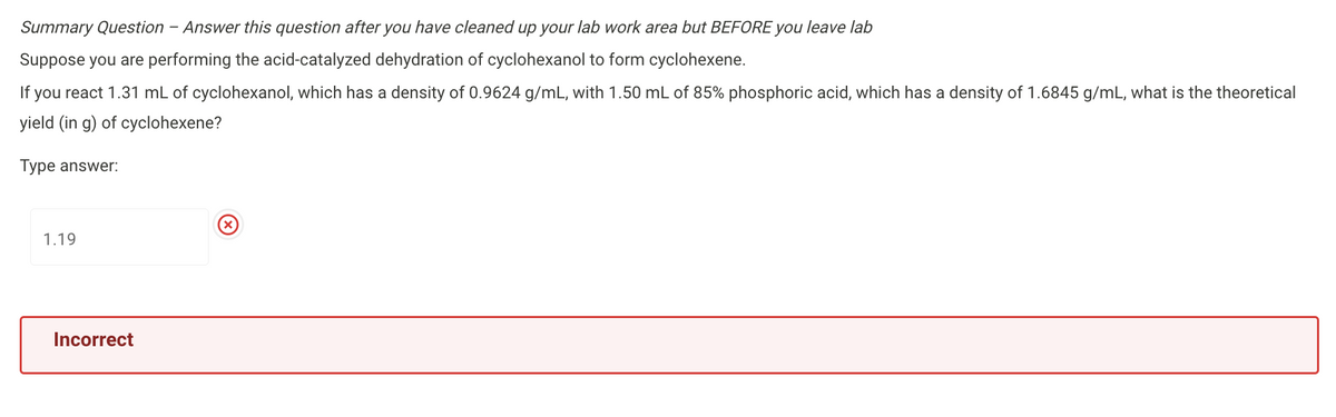 Summary Question - Answer this question after you have cleaned up your lab work area but BEFORE you leave lab
Suppose you are performing the acid-catalyzed dehydration of cyclohexanol to form cyclohexene.
If you react 1.31 mL of cyclohexanol, which has a density of 0.9624 g/mL, with 1.50 mL of 85% phosphoric acid, which has a density of 1.6845 g/mL, what is the theoretical
yield (in g) of cyclohexene?
Type answer:
1.19
Incorrect