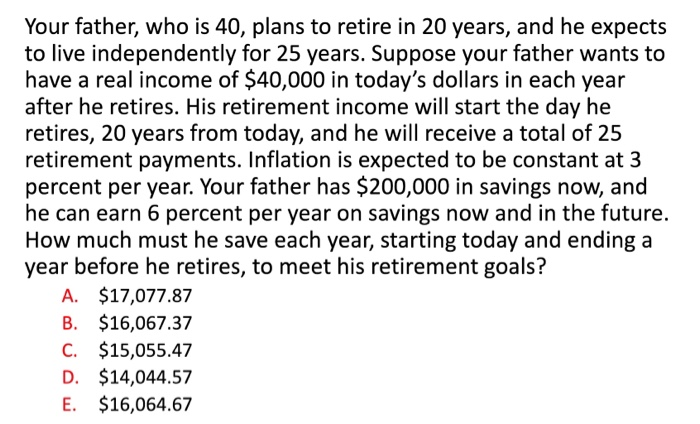 Your father, who is 40, plans to retire in 20 years, and he expects
to live independently for 25 years. Suppose your father wants to
have a real income of $40,000 in today's dollars in each year
after he retires. His retirement income will start the day he
retires, 20 years from today, and he will receive a total of 25
retirement payments. Inflation is expected to be constant at 3
percent per year. Your father has $200,000 in savings now, and
he can earn 6 percent per year on savings now and in the future.
How much must he save each year, starting today and ending a
year before he retires, to meet his retirement goals?
A. $17,077.87
B. $16,067.37
C. $15,055.47
D. $14,044.57
E. $16,064.67
