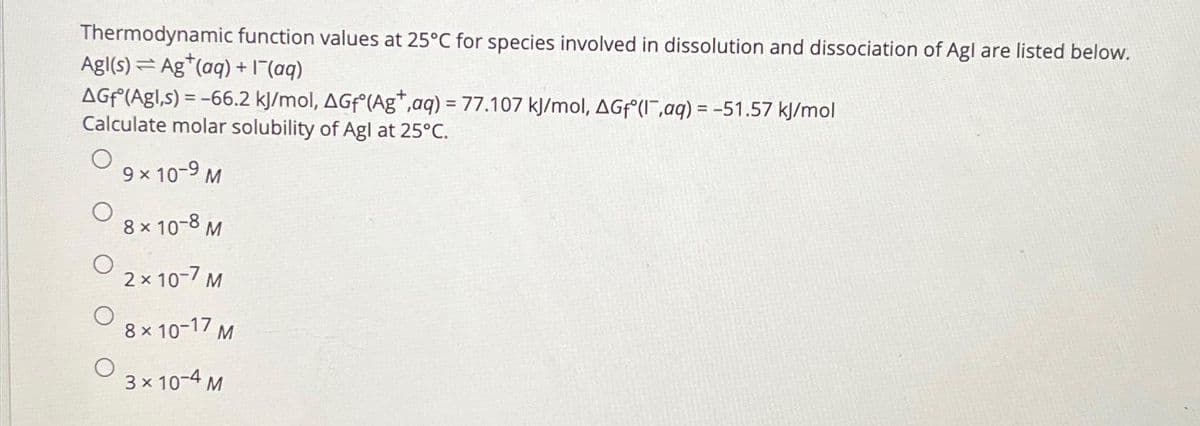 Thermodynamic function values at 25°C for species involved in dissolution and dissociation of Agl are listed below.
Agl(s) Ag (aq) + 1¯(aq)
AGf (Agl,s) = -66.2 kJ/mol, AGf (Ag+,aq) = 77.107 kJ/mol, AGfᵒ(l,aq) = -51.57 kJ/mol
Calculate molar solubility of Agl at 25°C.
9 × 10-9 M
8 × 10-8 M
2 × 10-7 M
8 × 10-17 M
3 × 10-4 M