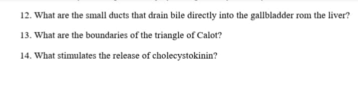 12. What are the small ducts that drain bile directly into the gallbladder rom the liver?
13. What are the boundaries of the triangle of Calot?
14. What stimulates the release of cholecystokinin?
